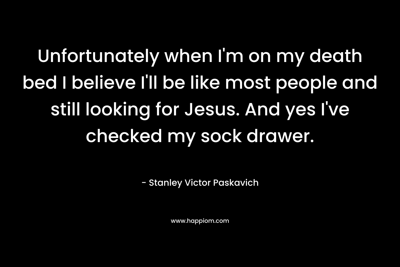 Unfortunately when I’m on my death bed I believe I’ll be like most people and still looking for Jesus. And yes I’ve checked my sock drawer. – Stanley Victor Paskavich