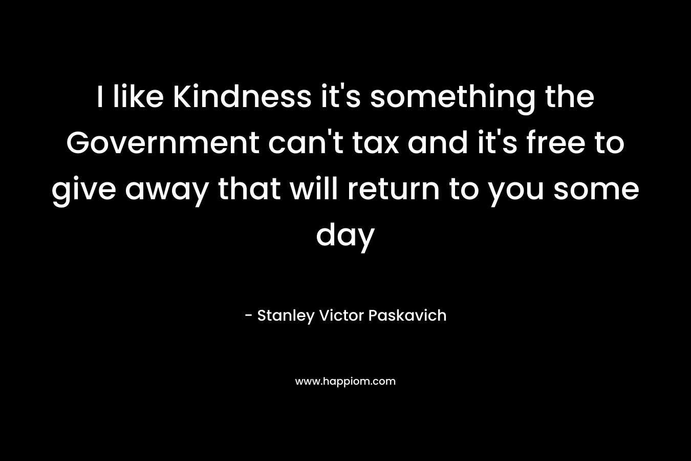 I like Kindness it's something the Government can't tax and it's free to give away that will return to you some day