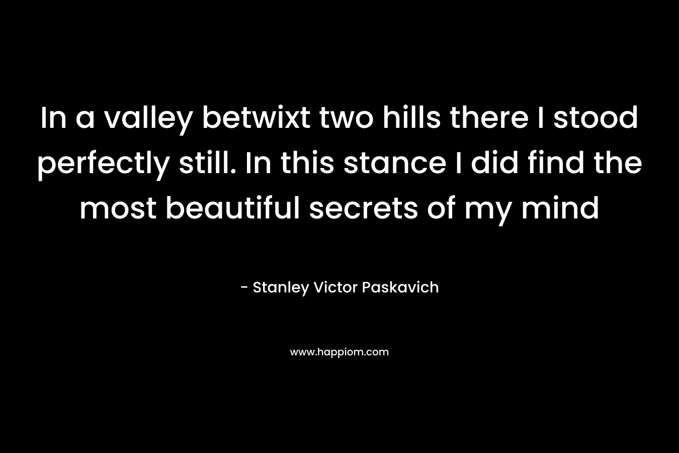 In a valley betwixt two hills there I stood perfectly still. In this stance I did find the most beautiful secrets of my mind