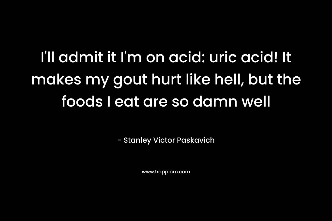 I’ll admit it I’m on acid: uric acid! It makes my gout hurt like hell, but the foods I eat are so damn well – Stanley Victor Paskavich