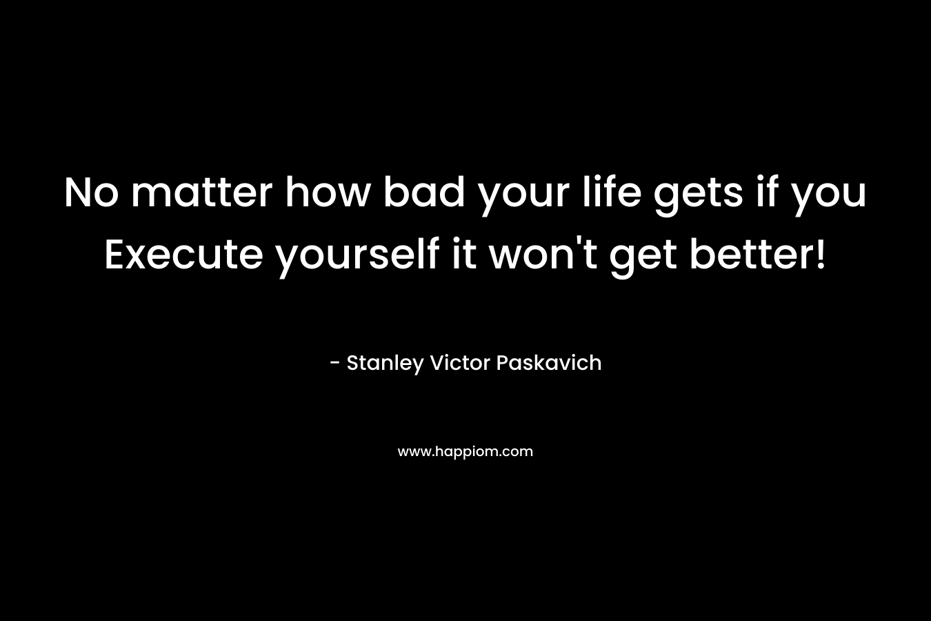 No matter how bad your life gets if you Execute yourself it won’t get better! – Stanley Victor Paskavich