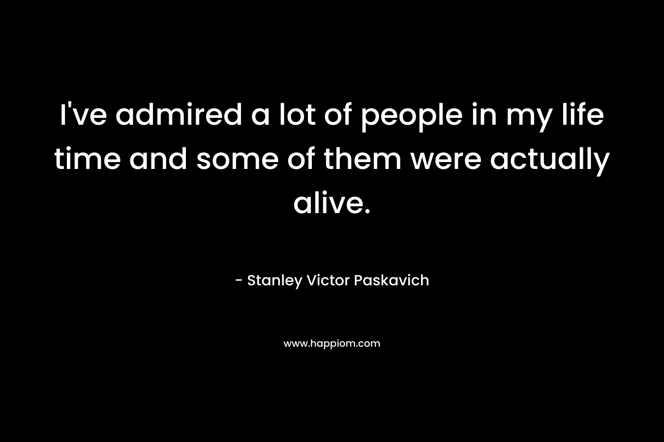 I’ve admired a lot of people in my life time and some of them were actually alive. – Stanley Victor Paskavich