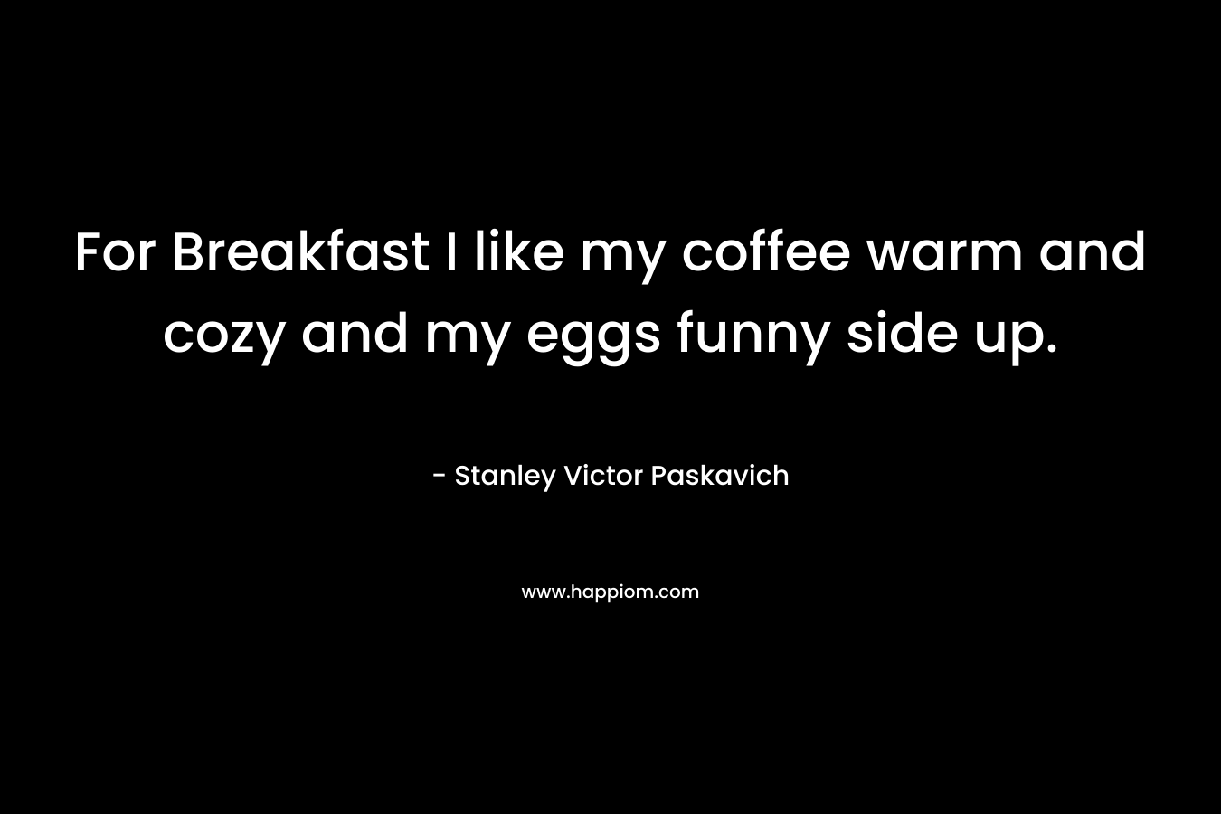 For Breakfast I like my coffee warm and cozy and my eggs funny side up. – Stanley Victor Paskavich