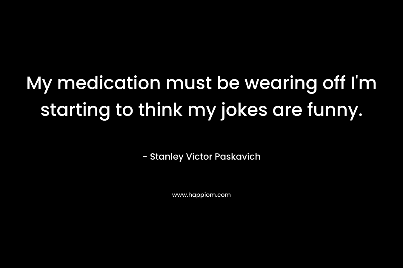 My medication must be wearing off I’m starting to think my jokes are funny. – Stanley Victor Paskavich