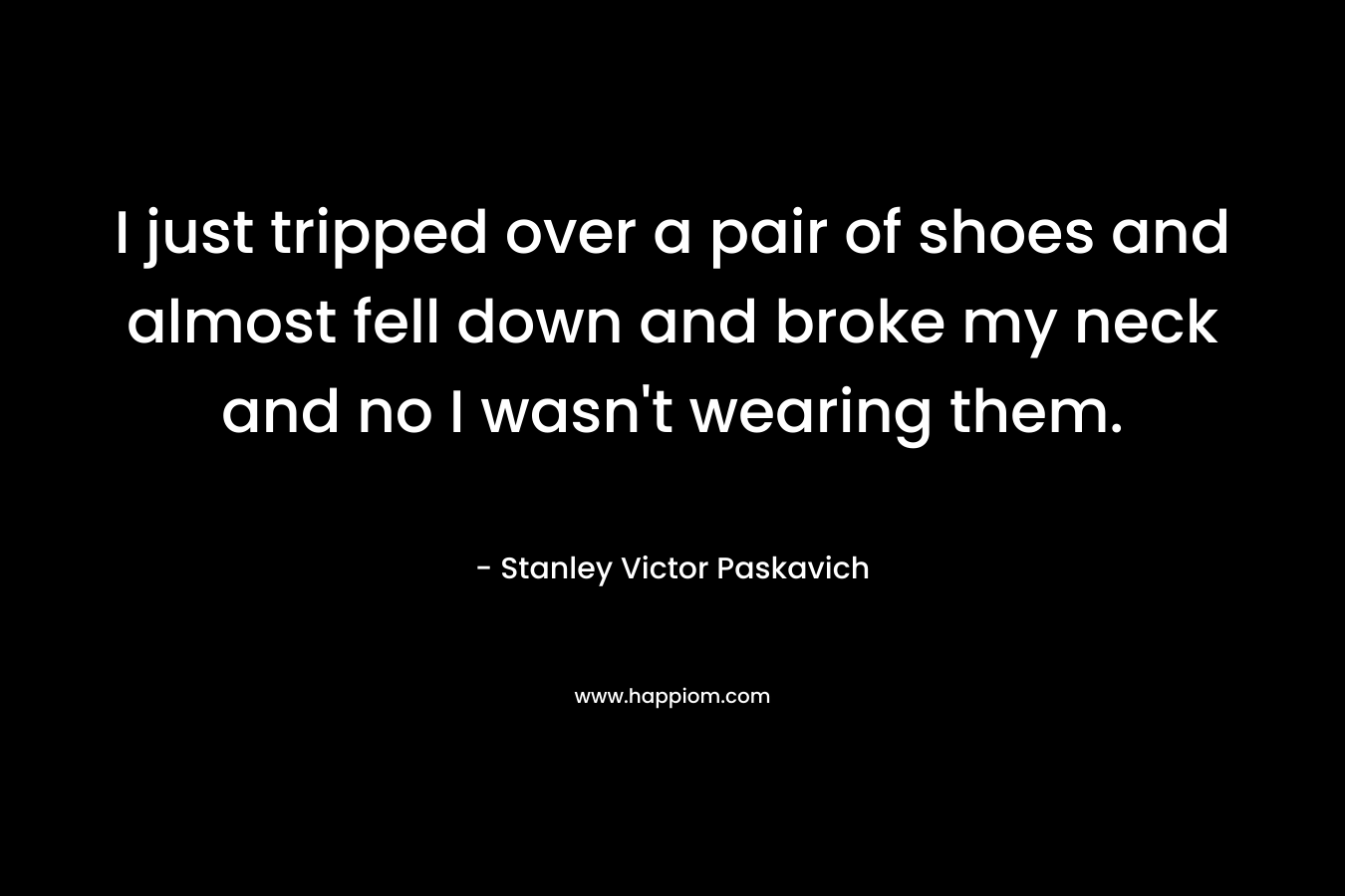 I just tripped over a pair of shoes and almost fell down and broke my neck and no I wasn’t wearing them. – Stanley Victor Paskavich