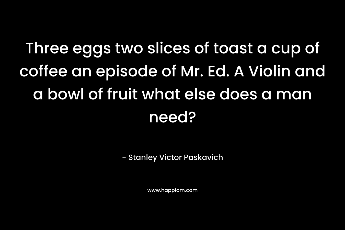 Three eggs two slices of toast a cup of coffee an episode of Mr. Ed. A Violin and a bowl of fruit what else does a man need? – Stanley Victor Paskavich