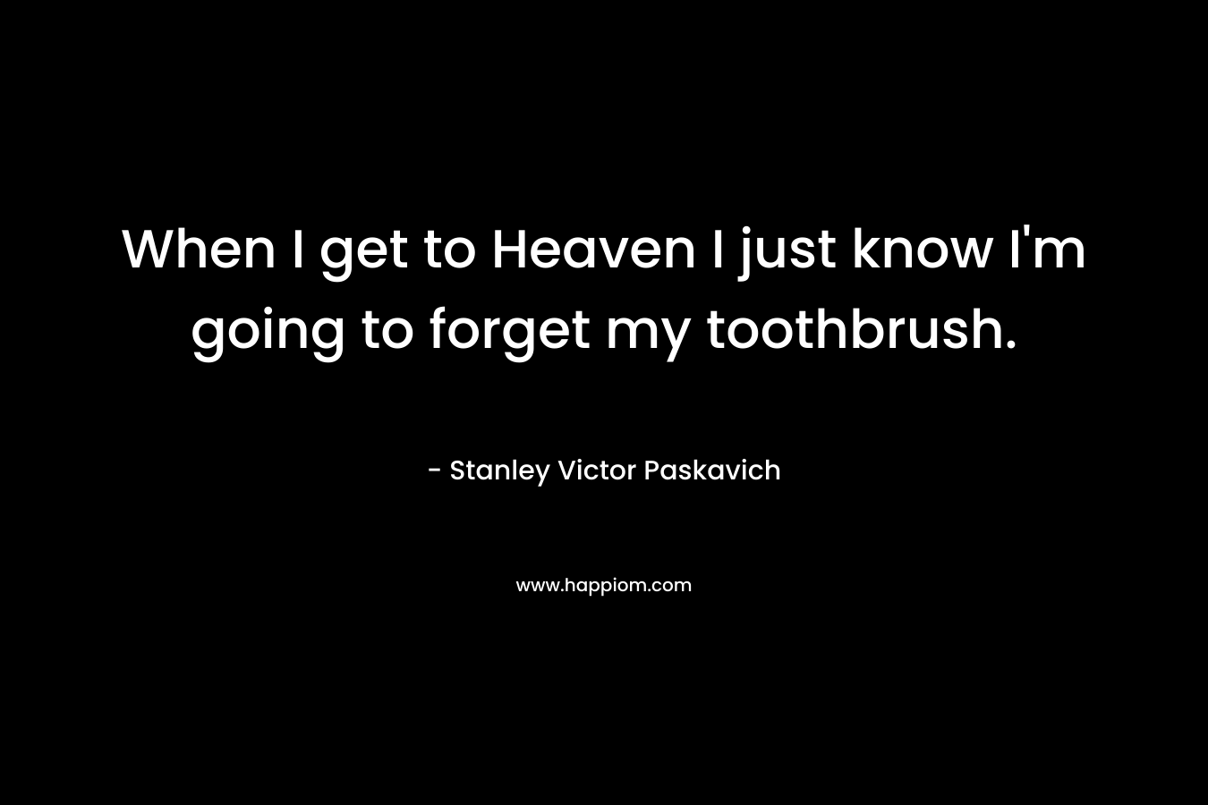 When I get to Heaven I just know I’m going to forget my toothbrush. – Stanley Victor Paskavich