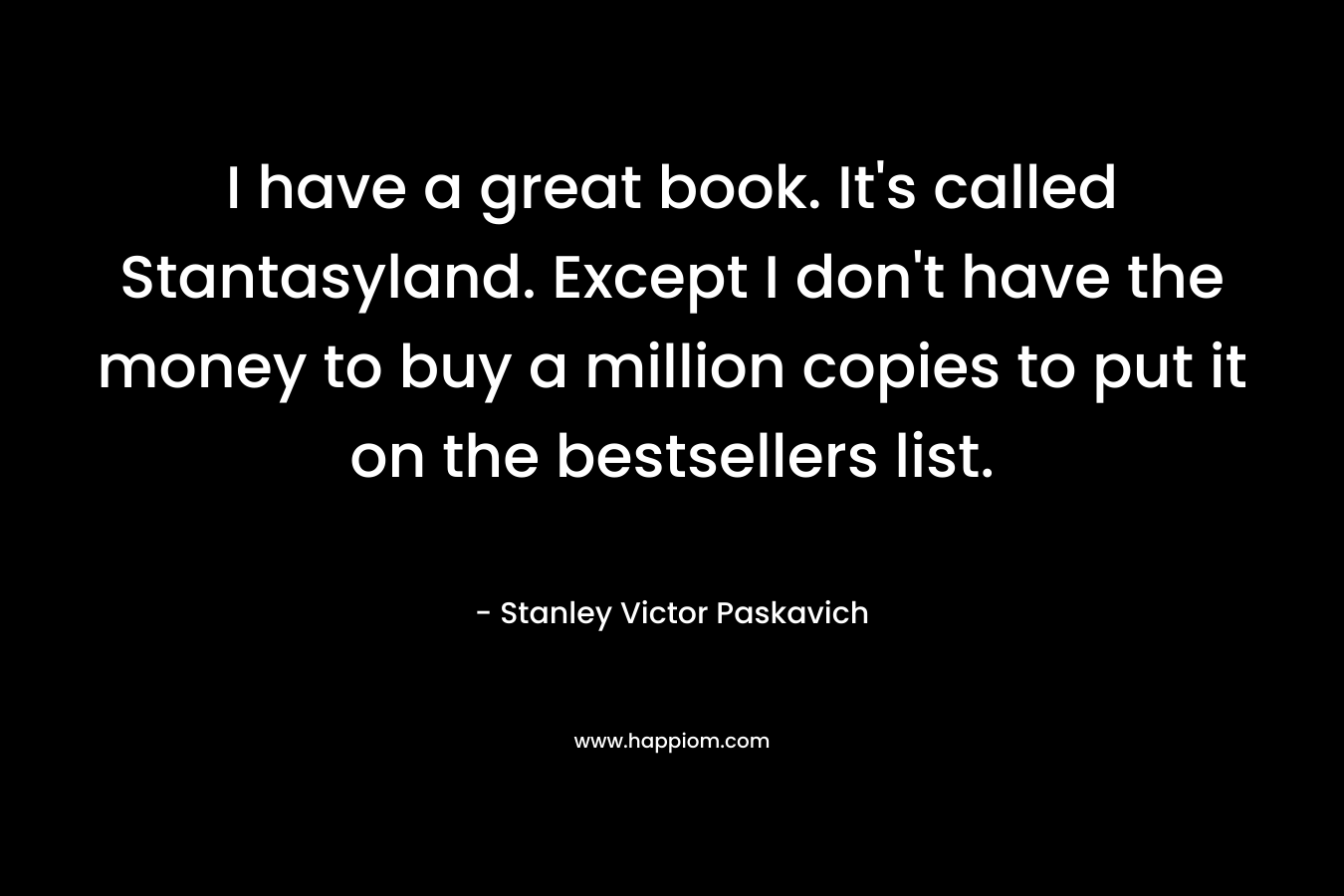 I have a great book. It’s called Stantasyland. Except I don’t have the money to buy a million copies to put it on the bestsellers list. – Stanley Victor Paskavich