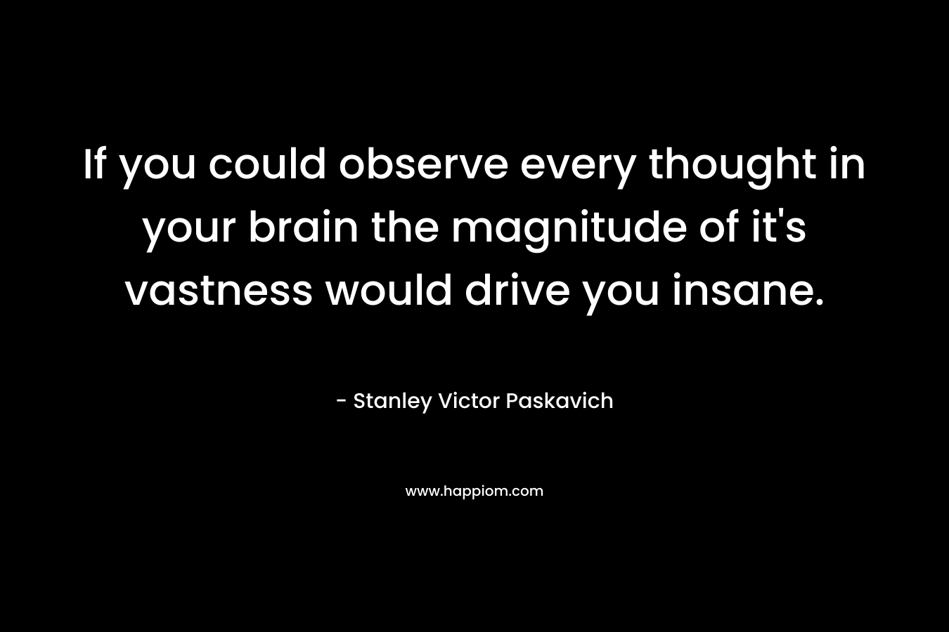 If you could observe every thought in your brain the magnitude of it’s vastness would drive you insane. – Stanley Victor Paskavich