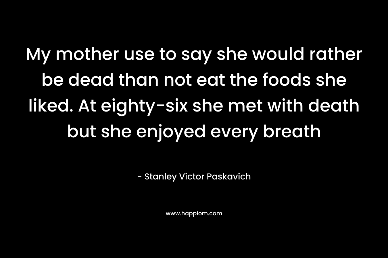 My mother use to say she would rather be dead than not eat the foods she liked. At eighty-six she met with death but she enjoyed every breath