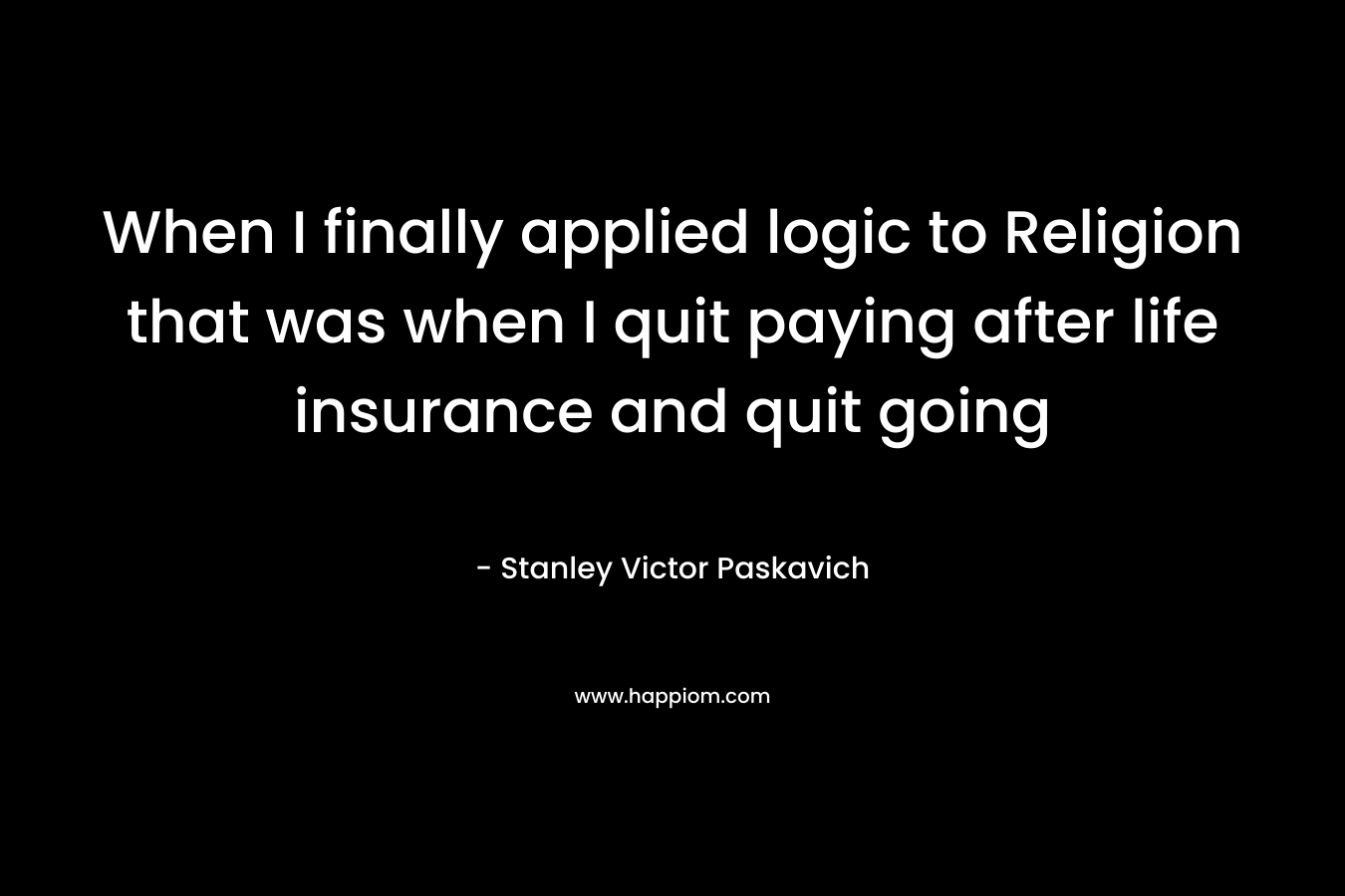 When I finally applied logic to Religion that was when I quit paying after life insurance and quit going