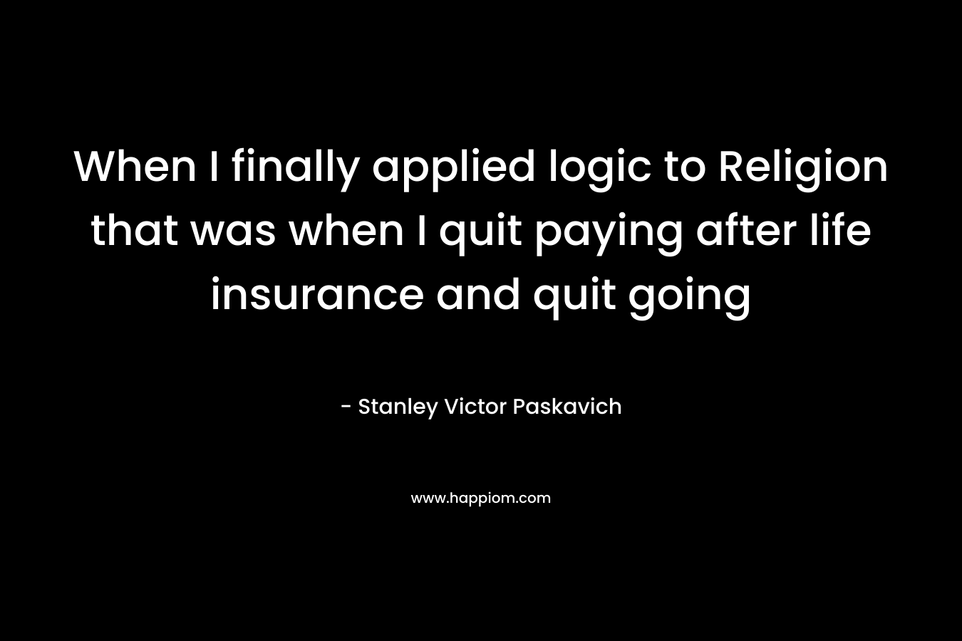 When I finally applied logic to Religion that was when I quit paying after life insurance and quit going – Stanley Victor Paskavich