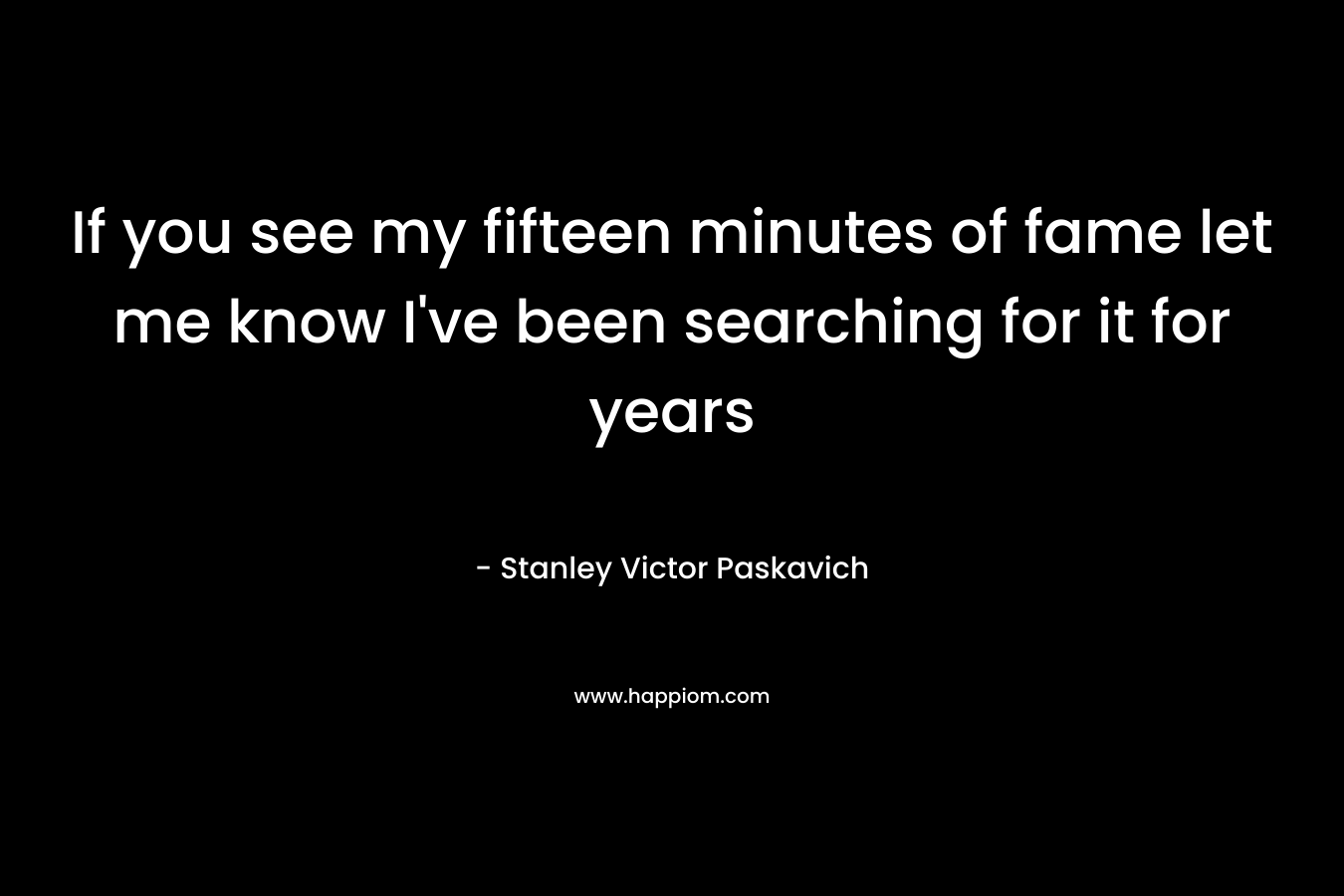 If you see my fifteen minutes of fame let me know I’ve been searching for it for years – Stanley Victor Paskavich