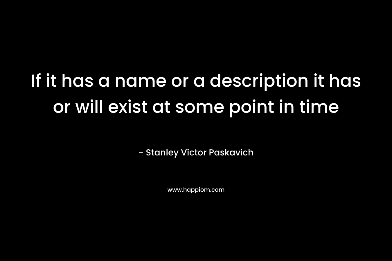 If it has a name or a description it has or will exist at some point in time – Stanley Victor Paskavich