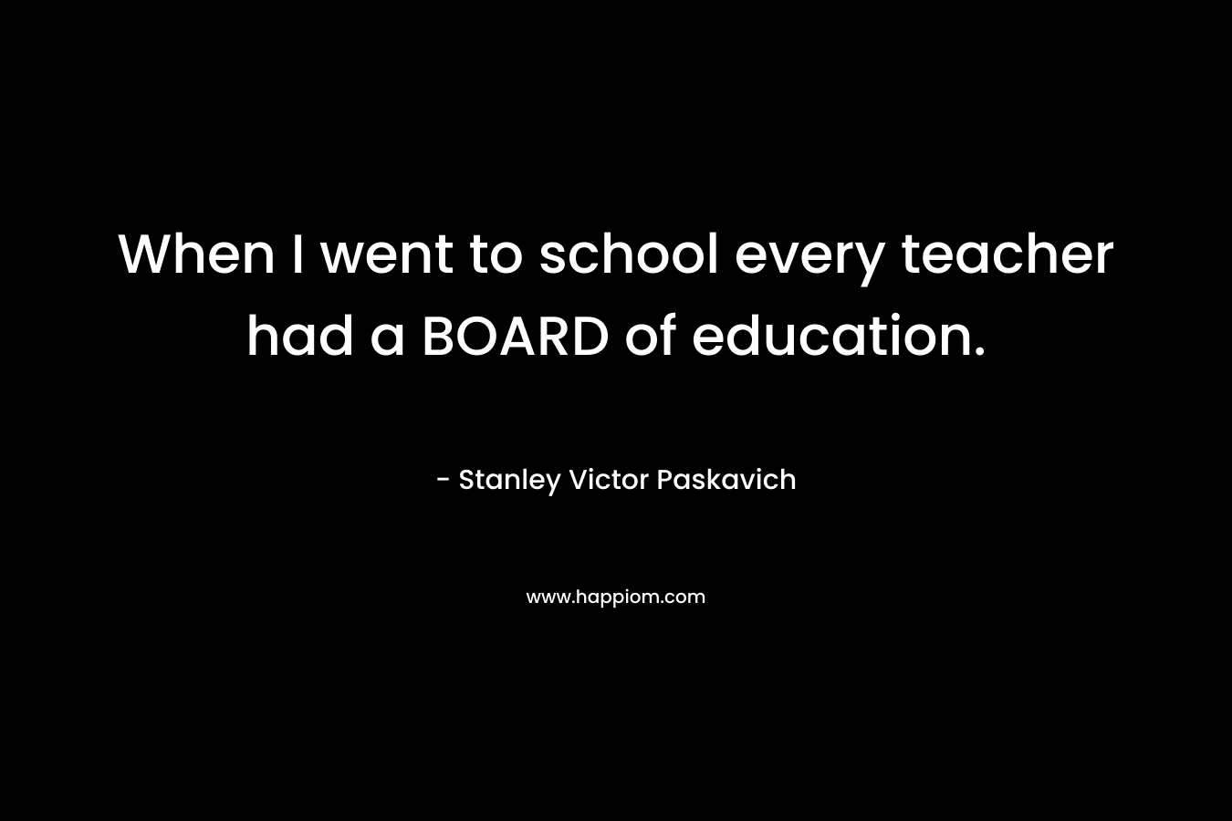 When I went to school every teacher had a BOARD of education. – Stanley Victor Paskavich