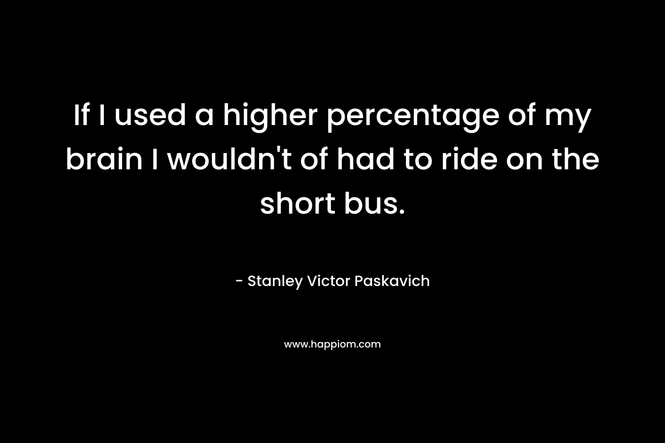 If I used a higher percentage of my brain I wouldn’t of had to ride on the short bus. – Stanley Victor Paskavich