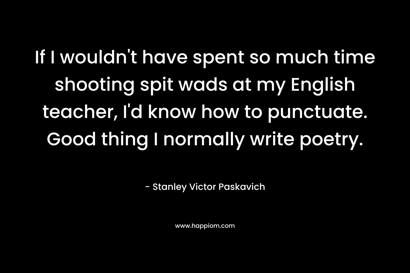 If I wouldn’t have spent so much time shooting spit wads at my English teacher, I’d know how to punctuate. Good thing I normally write poetry. – Stanley Victor Paskavich