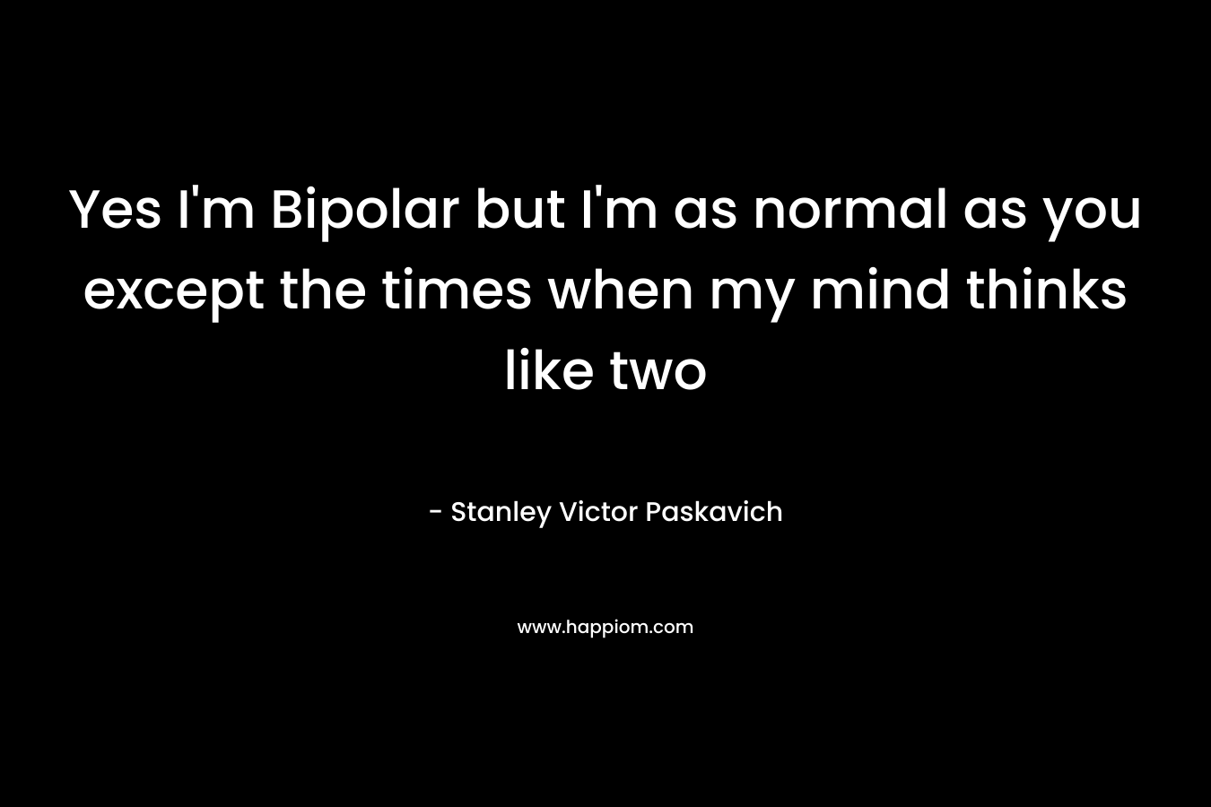 Yes I’m Bipolar but I’m as normal as you except the times when my mind thinks like two – Stanley Victor Paskavich