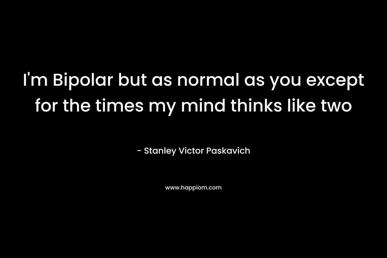 I'm Bipolar but as normal as you except for the times my mind thinks like two