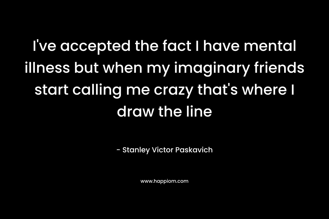 I’ve accepted the fact I have mental illness but when my imaginary friends start calling me crazy that’s where I draw the line – Stanley Victor Paskavich