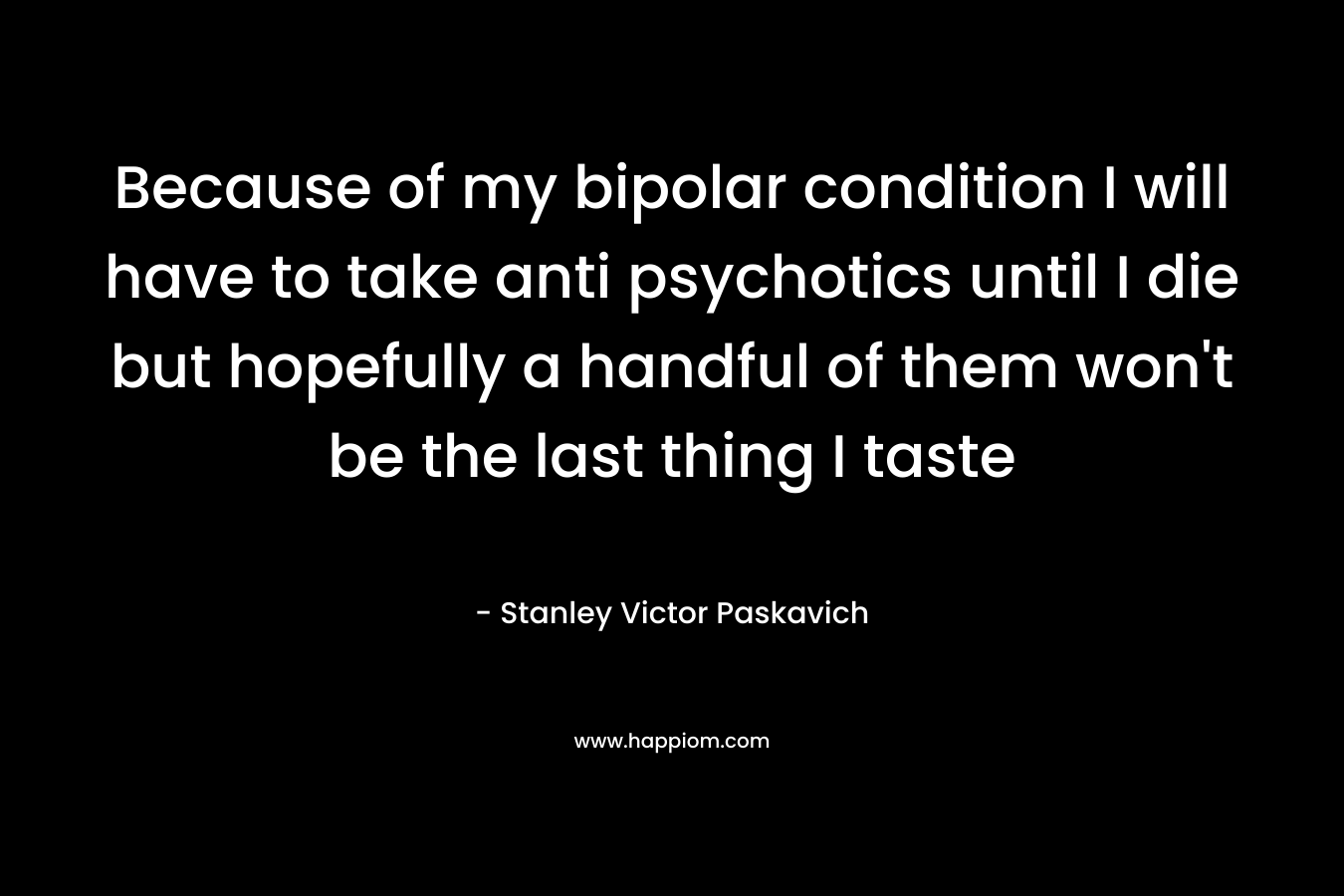 Because of my bipolar condition I will have to take anti psychotics until I die but hopefully a handful of them won’t be the last thing I taste – Stanley Victor Paskavich