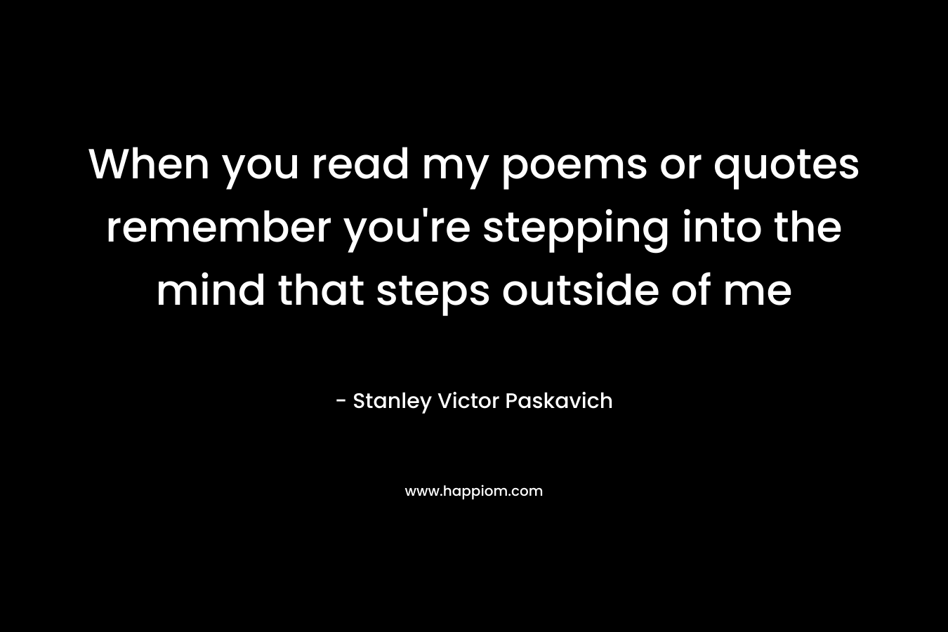 When you read my poems or quotes remember you’re stepping into the mind that steps outside of me – Stanley Victor Paskavich
