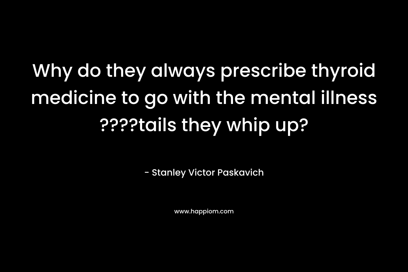 Why do they always prescribe thyroid medicine to go with the mental illness ????tails they whip up? – Stanley Victor Paskavich