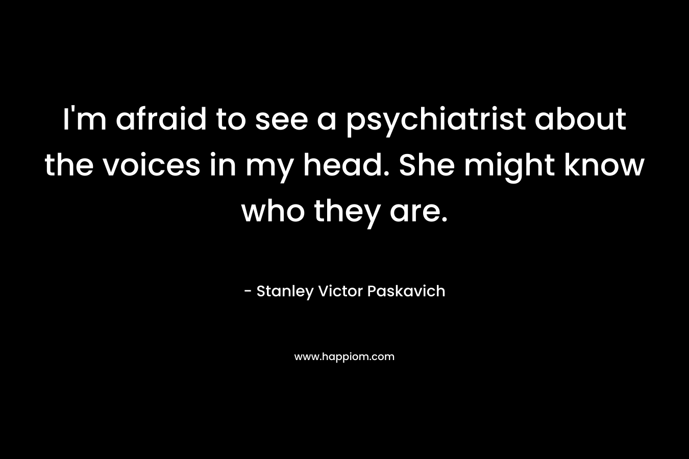 I’m afraid to see a psychiatrist about the voices in my head. She might know who they are. – Stanley Victor Paskavich
