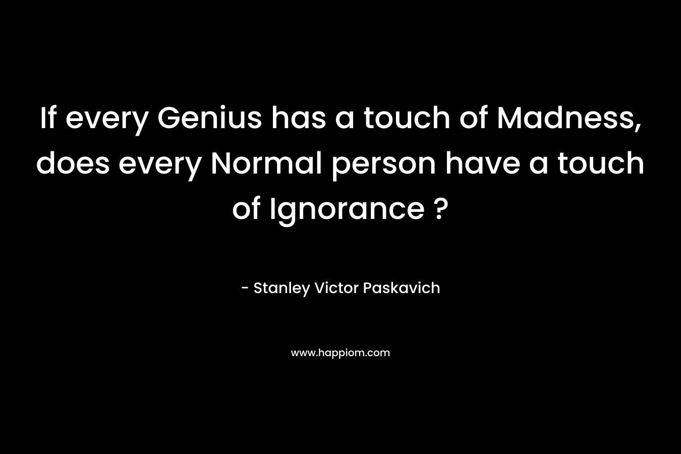 If every Genius has a touch of Madness, does every Normal person have a touch of Ignorance ? – Stanley Victor Paskavich