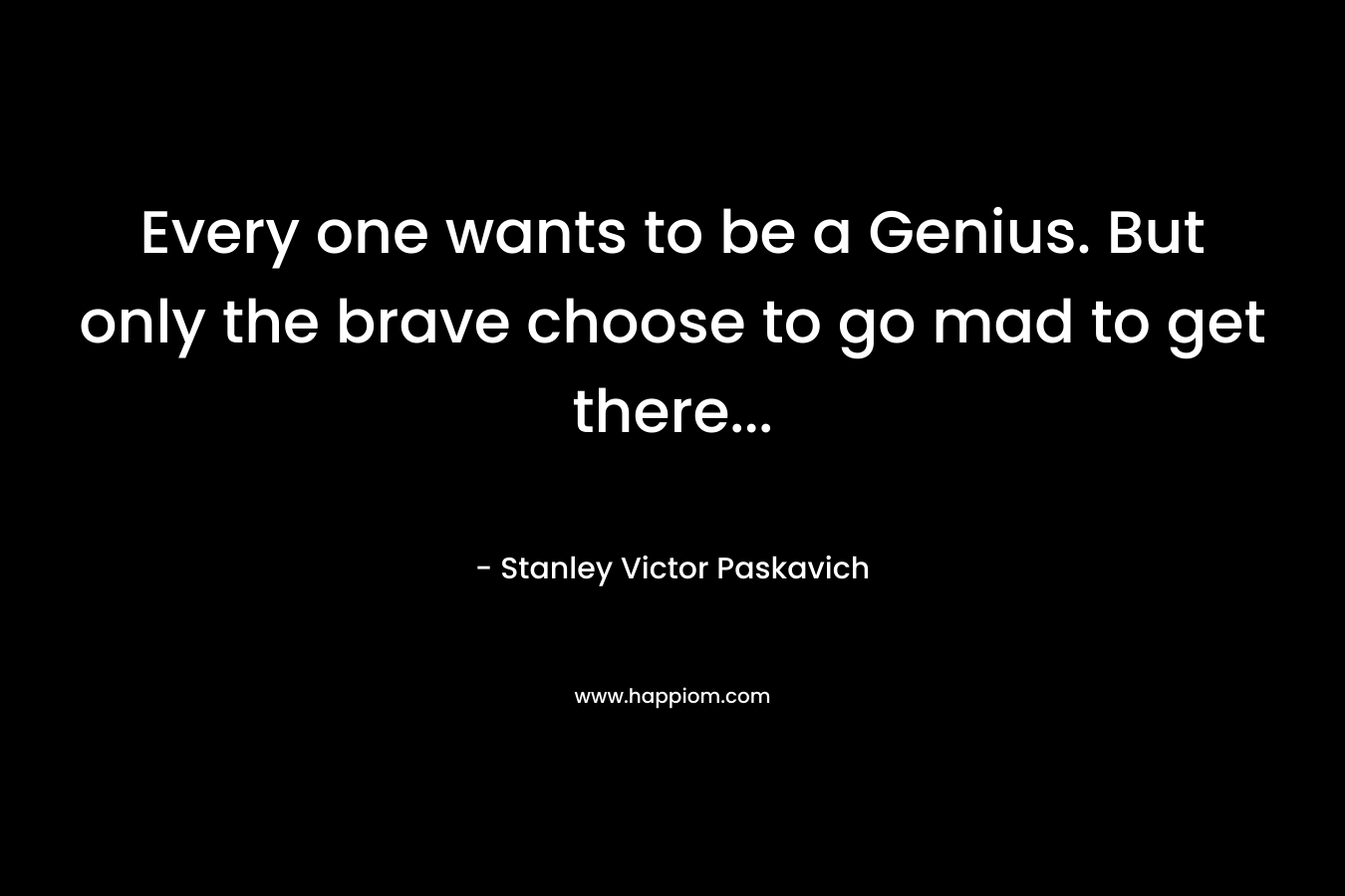 Every one wants to be a Genius. But only the brave choose to go mad to get there… – Stanley Victor Paskavich