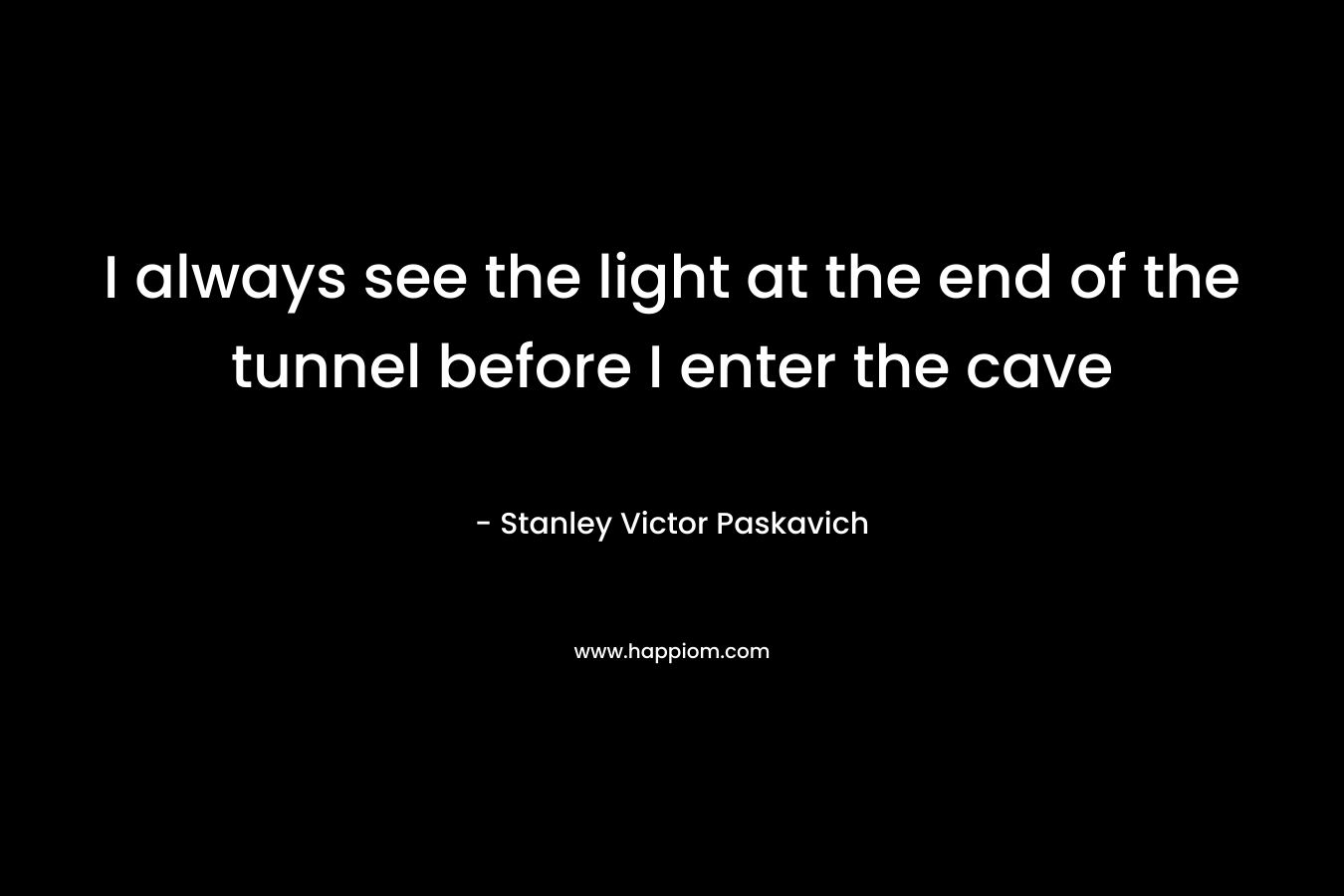 I always see the light at the end of the tunnel before I enter the cave – Stanley Victor Paskavich