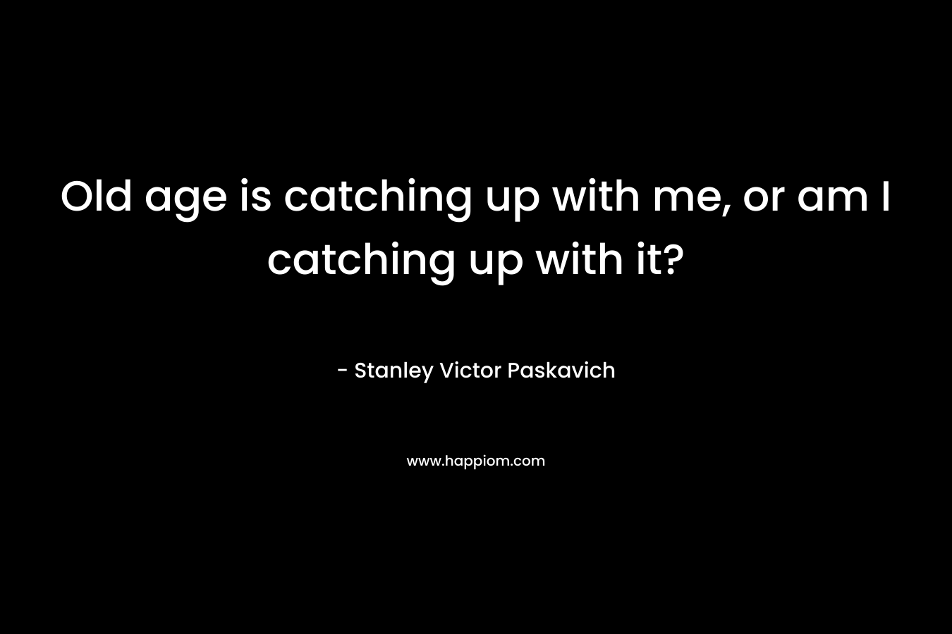 Old age is catching up with me, or am I catching up with it? – Stanley Victor Paskavich