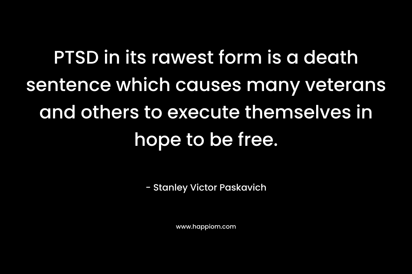 PTSD in its rawest form is a death sentence which causes many veterans and others to execute themselves in hope to be free. – Stanley Victor Paskavich