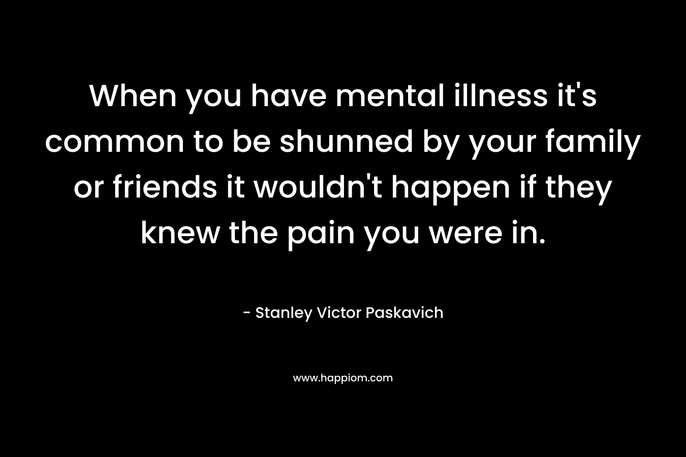 When you have mental illness it’s common to be shunned by your family or friends it wouldn’t happen if they knew the pain you were in. – Stanley Victor Paskavich