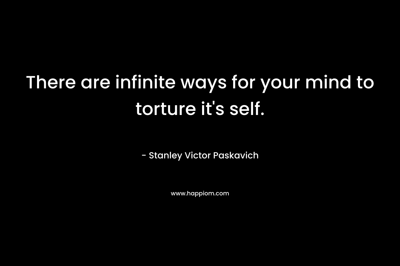 There are infinite ways for your mind to torture it's self.