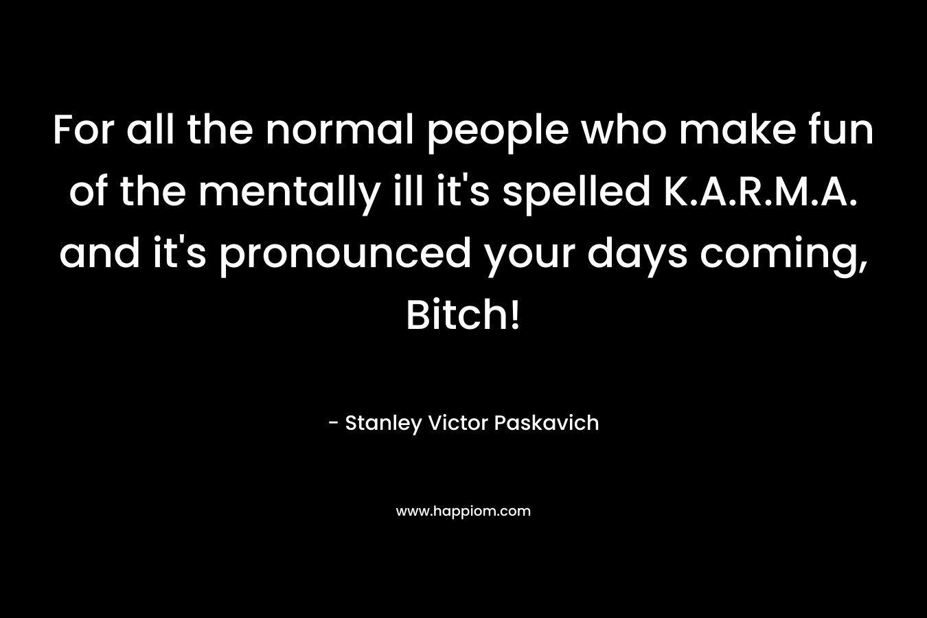 For all the normal people who make fun of the mentally ill it’s spelled K.A.R.M.A. and it’s pronounced your days coming, Bitch! – Stanley Victor Paskavich