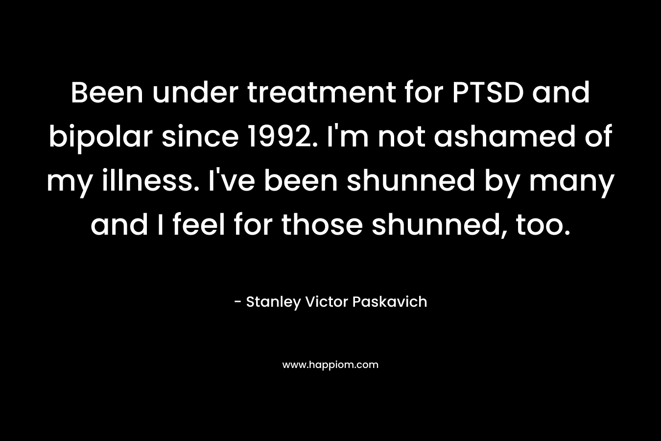 Been under treatment for PTSD and bipolar since 1992. I'm not ashamed of my illness. I've been shunned by many and I feel for those shunned, too.
