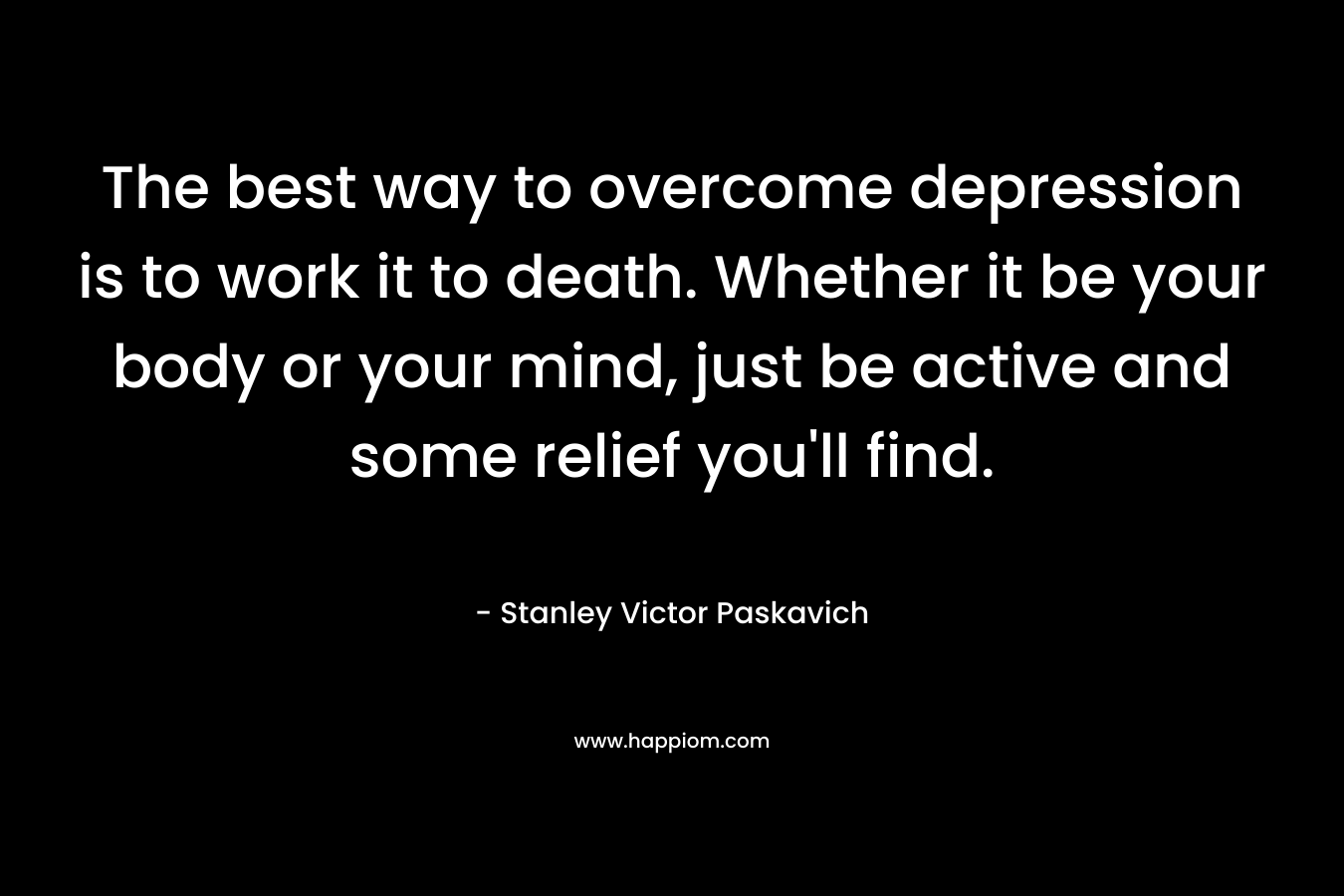 The best way to overcome depression is to work it to death. Whether it be your body or your mind, just be active and some relief you'll find.