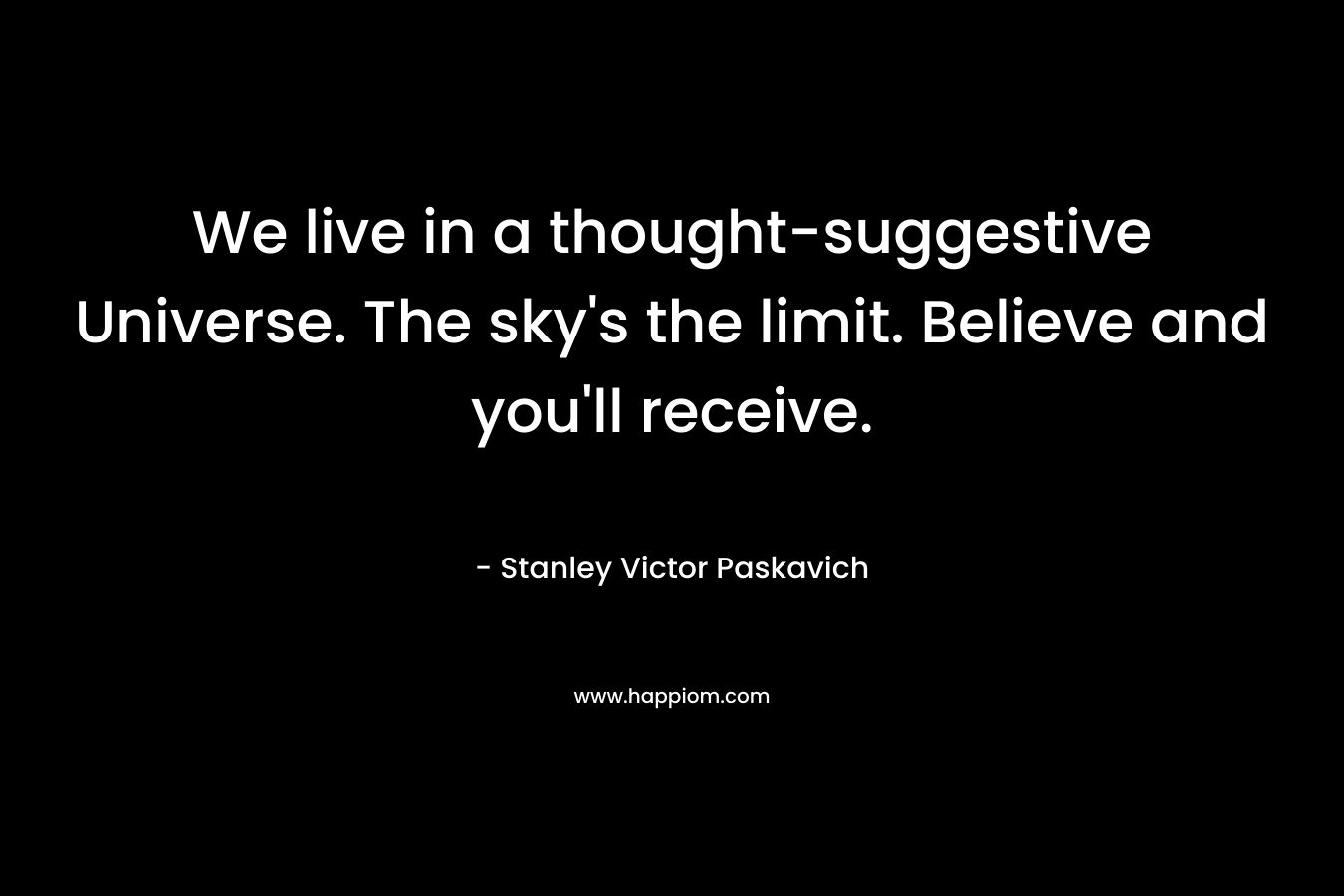 We live in a thought-suggestive Universe. The sky’s the limit. Believe and you’ll receive. – Stanley Victor Paskavich