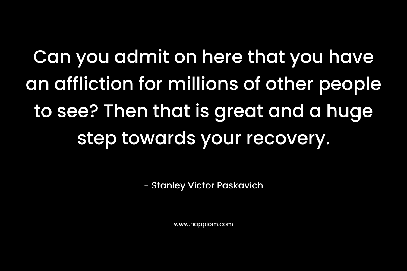Can you admit on here that you have an affliction for millions of other people to see? Then that is great and a huge step towards your recovery.