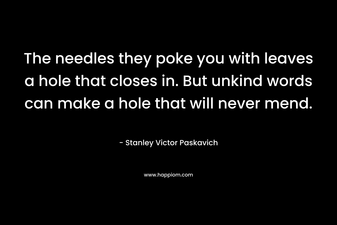 The needles they poke you with leaves a hole that closes in. But unkind words can make a hole that will never mend. – Stanley Victor Paskavich
