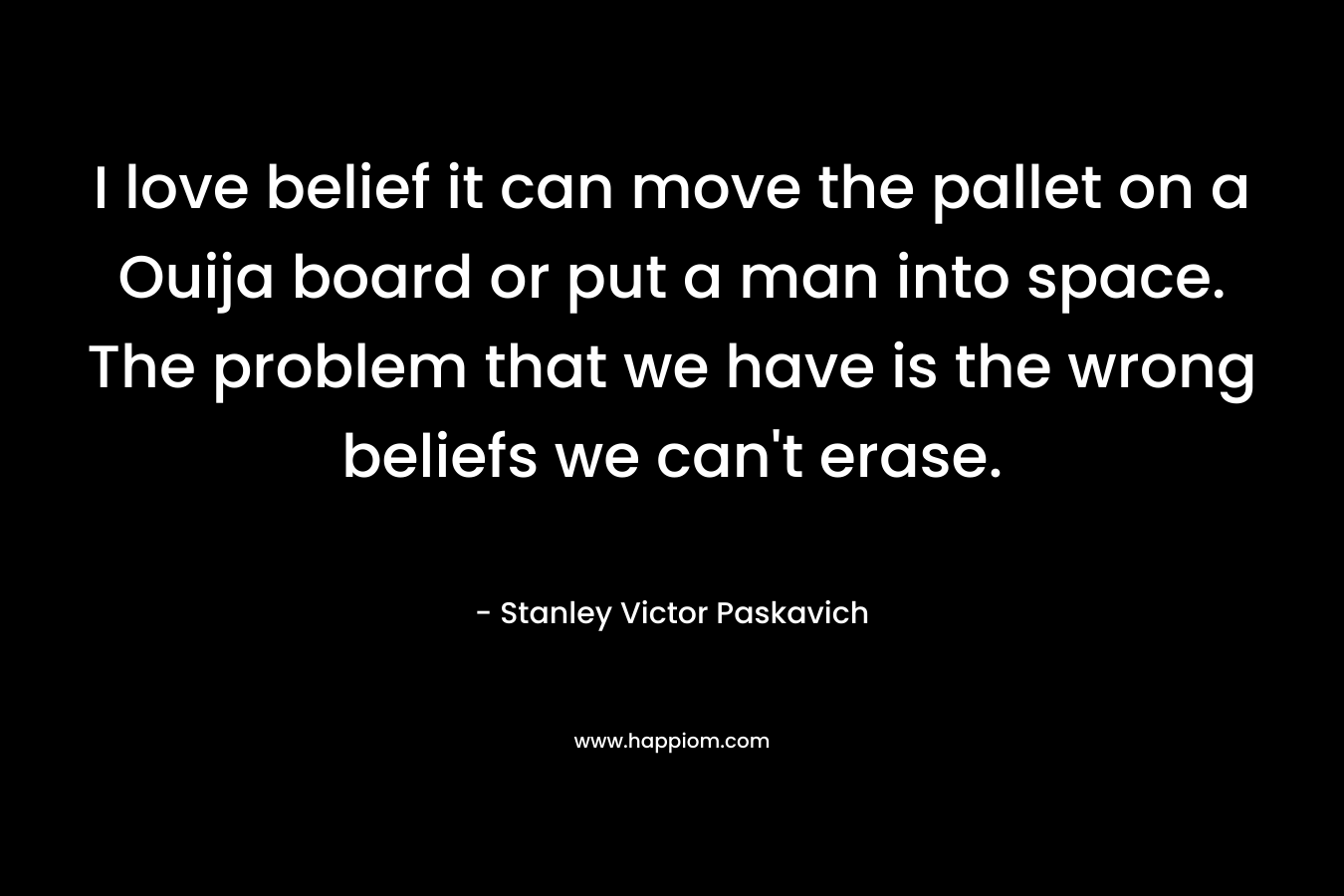 I love belief it can move the pallet on a Ouija board or put a man into space. The problem that we have is the wrong beliefs we can't erase.