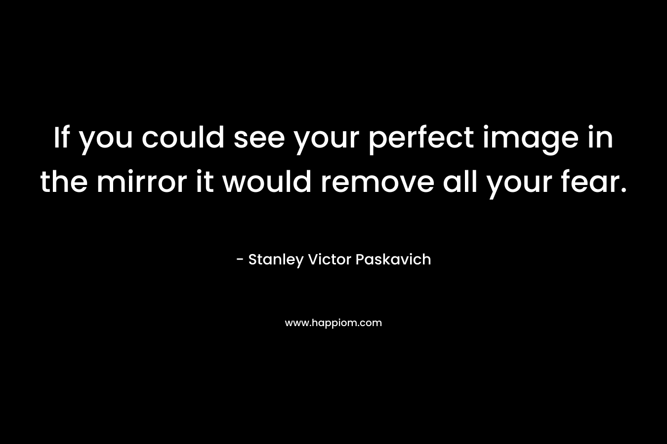 If you could see your perfect image in the mirror it would remove all your fear.