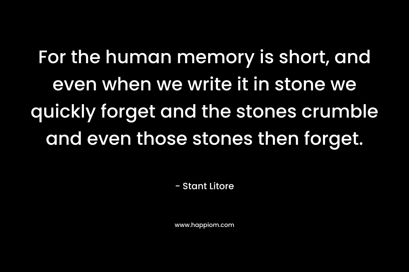 For the human memory is short, and even when we write it in stone we quickly forget and the stones crumble and even those stones then forget.