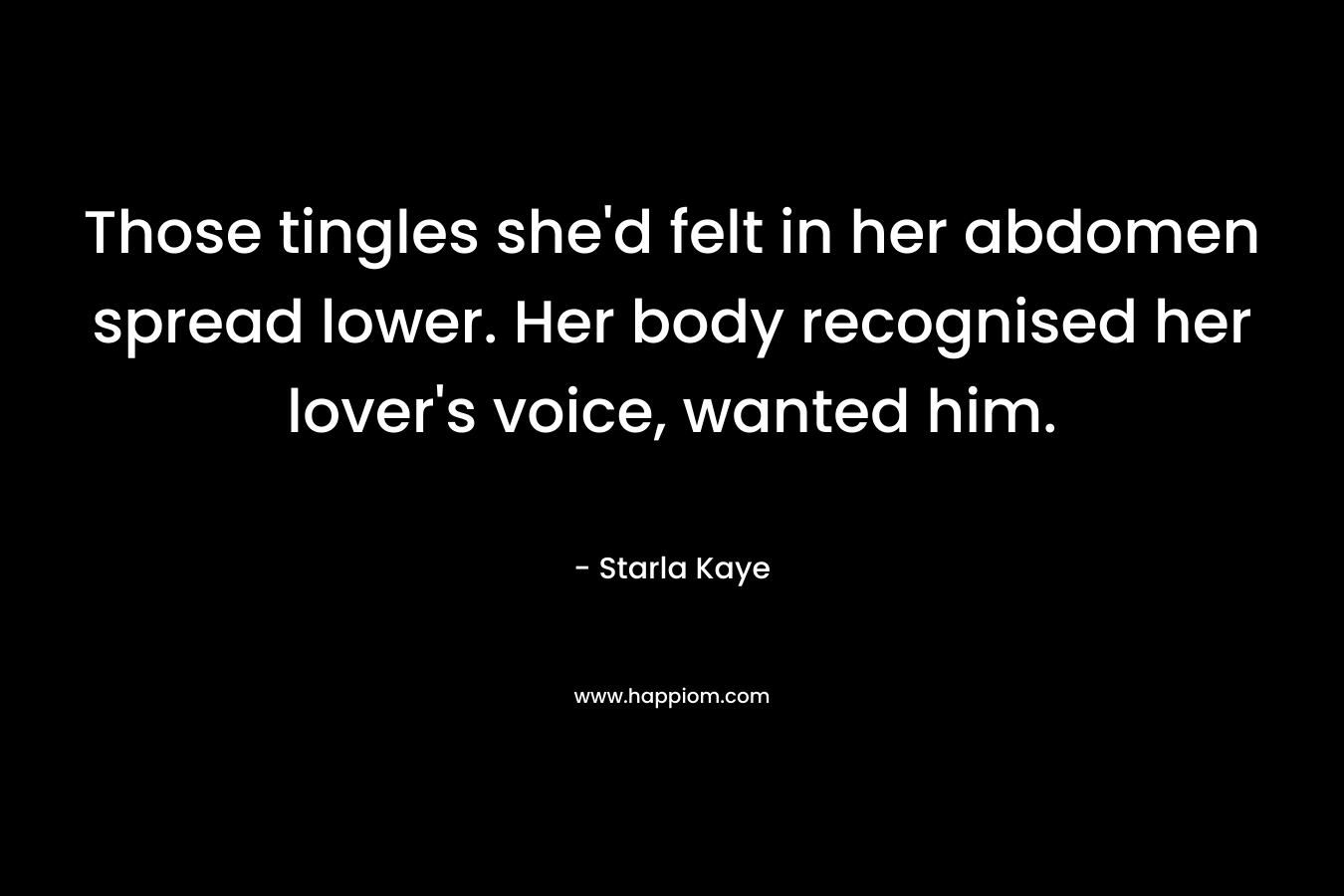 Those tingles she’d felt in her abdomen spread lower. Her body recognised her lover’s voice, wanted him. – Starla Kaye