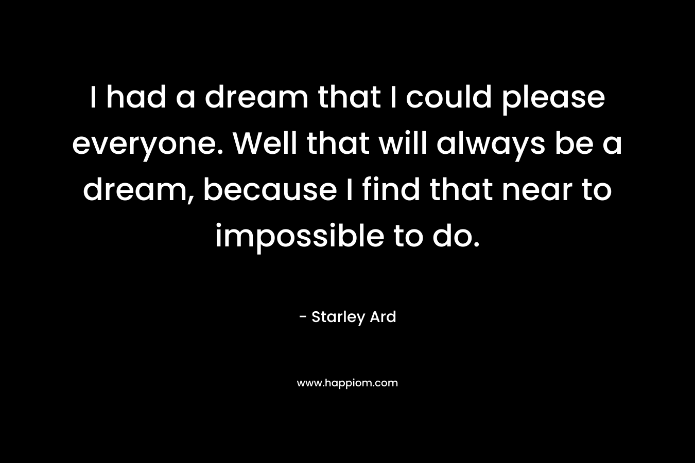 I had a dream that I could please everyone. Well that will always be a dream, because I find that near to impossible to do.