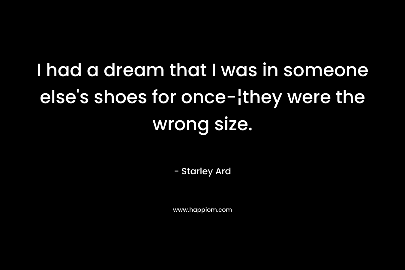 I had a dream that I was in someone else’s shoes for once-¦they were the wrong size. – Starley Ard