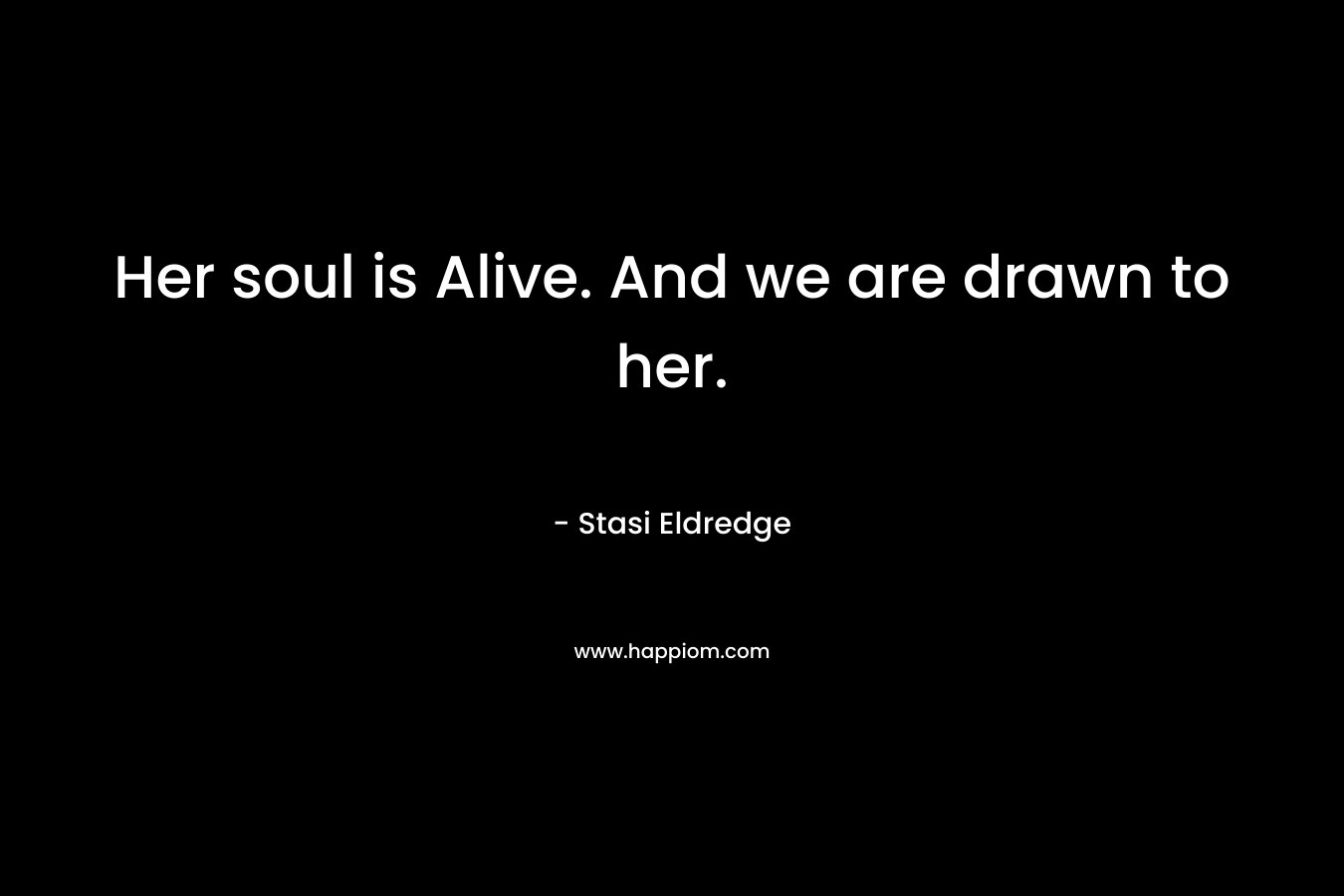 Her soul is Alive. And we are drawn to her.