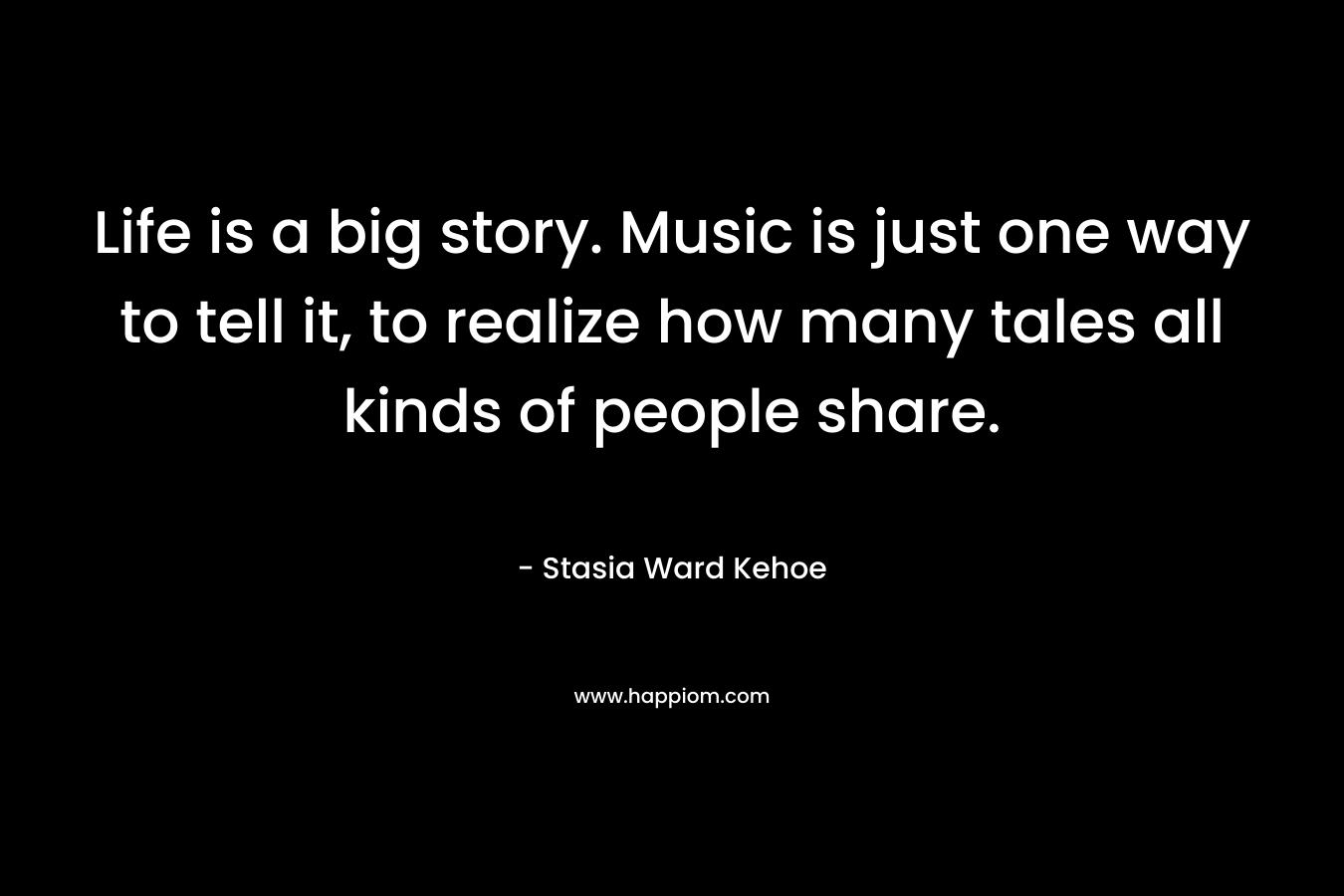 Life is a big story. Music is just one way to tell it, to realize how many tales all kinds of people share. – Stasia Ward Kehoe