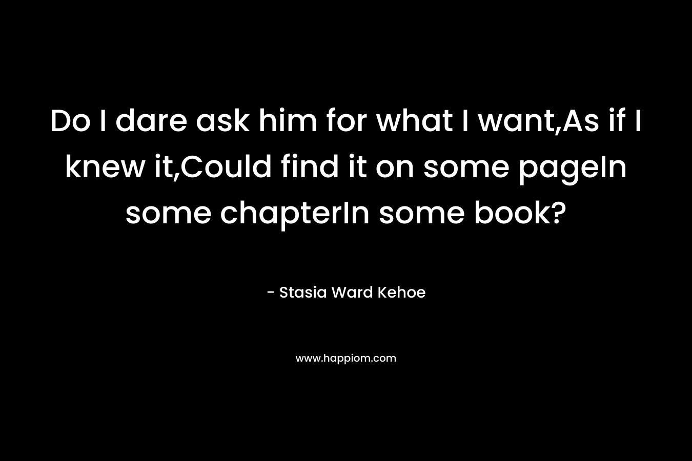Do I dare ask him for what I want,As if I knew it,Could find it on some pageIn some chapterIn some book? – Stasia Ward Kehoe